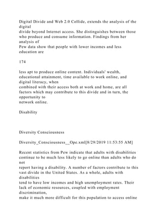 Digital Divide and Web 2.0 Collide, extends the analysis of the
digital
divide beyond Internet access. She distinguishes between those
who produce and consume information. Findings from her
analysis of
Pew data show that people with lower incomes and less
education are
174
less apt to produce online content. Individuals' wealth,
educational attainment, time available to work online, and
digital literacy, when
combined with their access both at work and home, are all
factors which may contribute to this divide and in turn, the
opportunity to
network online.
Disability
Diversity Consciousness
Diversity_Consciousness__Ope.xml[8/29/2019 11:53:55 AM]
Recent statistics from Pew indicate that adults with disabilities
continue to be much less likely to go online than adults who do
not
report having a disability. A number of factors contribute to this
vast divide in the United States. As a whole, adults with
disabilities
tend to have low incomes and high unemployment rates. Their
lack of economic resources, coupled with employment
discrimination,
make it much more difficult for this population to access online
 
