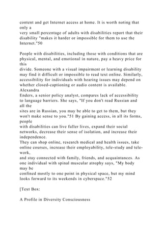 content and get Internet access at home. It is worth noting that
only a
very small percentage of adults with disabilities report that their
disability "makes it harder or impossible for them to use the
Internet."50
People with disabilities, including those with conditions that are
physical, mental, and emotional in nature, pay a heavy price for
this
divide. Someone with a visual impairment or learning disability
may find it difficult or impossible to read text online. Similarly,
accessibility for individuals with hearing issues may depend on
whether closed-captioning or audio content is available.
Alexandra
Enders, a senior policy analyst, compares lack of accessibility
to language barriers. She says, "If you don't read Russian and
all the
sites are in Russian, you may be able to get to them, but they
won't make sense to you."51 By gaining access, in all its forms,
people
with disabilities can live fuller lives, expand their social
networks, decrease their sense of isolation, and increase their
independence.
They can shop online, research medical and health issues, take
online courses, increase their employability, tele-study and tele-
work,
and stay connected with family, friends, and acquaintances. As
one individual with spinal muscular atrophy says, "My body
may be
confined mostly to one point in physical space, but my mind
looks forward to its weekends in cyberspace."52
[Text Box:
A Profile in Diversity Consciousness
 