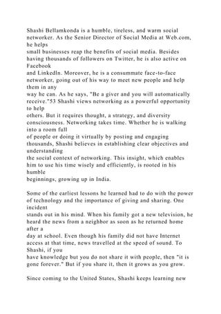 Shashi Bellamkonda is a humble, tireless, and warm social
networker. As the Senior Director of Social Media at Web.com,
he helps
small businesses reap the benefits of social media. Besides
having thousands of followers on Twitter, he is also active on
Facebook
and Linkedln. Moreover, he is a consummate face-to-face
networker, going out of his way to meet new people and help
them in any
way he can. As he says, "Be a giver and you will automatically
receive."53 Shashi views networking as a powerful opportunity
to help
others. But it requires thought, a strategy, and diversity
consciousness. Networking takes time. Whether he is walking
into a room full
of people or doing it virtually by posting and engaging
thousands, Shashi believes in establishing clear objectives and
understanding
the social context of networking. This insight, which enables
him to use his time wisely and efficiently, is rooted in his
humble
beginnings, growing up in India.
Some of the earliest lessons he learned had to do with the power
of technology and the importance of giving and sharing. One
incident
stands out in his mind. When his family got a new television, he
heard the news from a neighbor as soon as he returned home
after a
day at school. Even though his family did not have Internet
access at that time, news travelled at the speed of sound. To
Shashi, if you
have knowledge but you do not share it with people, then "it is
gone forever." But if you share it, then it grows as you grow.
Since coming to the United States, Shashi keeps learning new
 