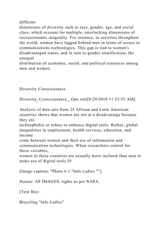 different
dimensions of diversity such as race, gender, age, and social
class, which account for multiple, interlocking dimensions of
socioeconomic inequality. For instance, in societies throughout
the world, women have lagged behind men in terms of access to
communications technologies. This gap is tied to women's
disadvantaged status, and in turn to gender stratification, the
unequal
distribution of economic, social, and political resources among
men and women.
Diversity Consciousness
Diversity_Consciousness__Ope.xml[8/29/2019 11:53:55 AM]
Analysis of data sets from 25 African and Latin American
countries shows that women are not at a disadvantage because
they are
technophobic or refuse to embrace digital tools. Rather, global
inequalities in employment, health services, education, and
income
come between women and their use of information and
communication technologies. When researchers control for
these variables,
women in these countries are actually more inclined than men to
make use of digital tools.55
[Image caption: "Photo 6 1 "Info Ladies ""]
Source: AP IMAGES, rights as per NAPA.
[Text Box:
Bicycling "Info Ladies"
 