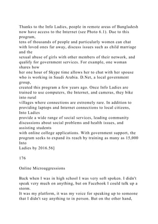 Thanks to the Info Ladies, people in remote areas of Bangladesh
now have access to the Internet (see Photo 6.1). Due to this
program,
tens of thousands of people and particularly women can chat
with loved ones far away, discuss issues such as child marriage
and the
sexual abuse of girls with other members of their network, and
qualify for government services. For example, one woman
shares how
her one hour of Skype time allows her to chat with her spouse
who is working in Saudi Arabia. D.Net, a local government
group,
created this program a few years ago. Once Info Ladies are
trained to use computers, the Internet, and cameras, they bike
into rural
villages where connections are extremely rare. In addition to
providing laptops and Internet connections to local citizens,
Into Ladies
provide a wide range of social services, leading community
discussions about social problems and health issues, and
assisting students
with online college applications. With government support, the
program seeks to expand its reach by training as many as 15,000
Into
Ladies by 2016.56]
176
Online Microaggressions
Back when I was in high school I was very soft spoken. I didn't
speak very much on anything, but on Facebook I could talk up a
storm.
It was my platform, it was my voice for speaking up to someone
that I didn't say anything to in person. But on the other hand,
 