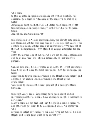 who come
to this country speaking a language other than English. For
example, he observes, "Because of the massive migration of
Latin
Americans northward, the United States has become the fifth-
largest Spanish-speaking country in the world, after Mexico,
Spain,
Argentina, and Colombia."10
In comparison to Asians and Hispanics, the growth rate among
non-Hispanic Whites was significantly less in recent years. This
continues a trend. Whites made up approximately 90 percent of
the U.S. population in 1940. Based on census estimates for the
year
2050, the percentage of Whites who are not Hispanic (Hispanics
can be of any race) will shrink noticeably to just under 50
percent.
Census data must be interpreted cautiously. Different groupings
have been used since the first census. In 1870, for instance, the
terms
quadroon (a fourth Black, or having one Black grandparent) and
octoroon (an eighth Black, or having one Black great-
grandparent)
were used to indicate the exact amount of a person's Black
heritage.
In recent years, racial categories have been added and an
increasing number of people have chosen to identify themselves
as "other."
Many people do not feel that they belong in a single category,
and others do not want to be categorized at all. An employee
who
refuses to select any category explains, "I'm not White, I'm not
Black, and I sure don't want to be an 'other."'
 