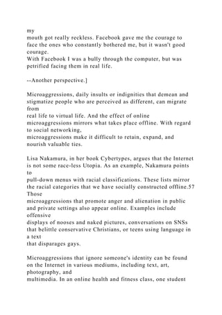 my
mouth got really reckless. Facebook gave me the courage to
face the ones who constantly bothered me, but it wasn't good
courage.
With Facebook I was a bully through the computer, but was
petrified facing them in real life.
--Another perspective.]
Microaggressions, daily insults or indignities that demean and
stigmatize people who are perceived as different, can migrate
from
real life to virtual life. And the effect of online
microaggressions mirrors what takes place offline. With regard
to social networking,
microaggressions make it difficult to retain, expand, and
nourish valuable ties.
Lisa Nakamura, in her book Cybertypes, argues that the Internet
is not some race-less Utopia. As an example, Nakamura points
to
pull-down menus with racial classifications. These lists mirror
the racial categories that we have socially constructed offline.57
Those
microaggressions that promote anger and alienation in public
and private settings also appear online. Examples include
offensive
displays of nooses and naked pictures, conversations on SNSs
that belittle conservative Christians, or teens using language in
a text
that disparages gays.
Microaggressions that ignore someone's identity can be found
on the Internet in various mediums, including text, art,
photography, and
multimedia. In an online health and fitness class, one student
 