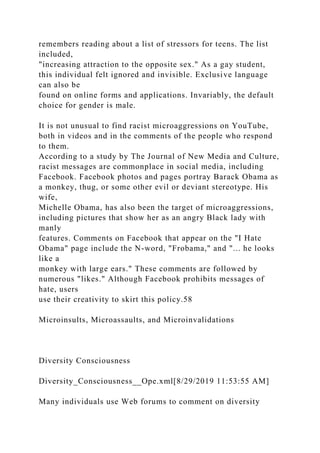 remembers reading about a list of stressors for teens. The list
included,
"increasing attraction to the opposite sex." As a gay student,
this individual felt ignored and invisible. Exclusive language
can also be
found on online forms and applications. Invariably, the default
choice for gender is male.
It is not unusual to find racist microaggressions on YouTube,
both in videos and in the comments of the people who respond
to them.
According to a study by The Journal of New Media and Culture,
racist messages are commonplace in social media, including
Facebook. Facebook photos and pages portray Barack Obama as
a monkey, thug, or some other evil or deviant stereotype. His
wife,
Michelle Obama, has also been the target of microaggressions,
including pictures that show her as an angry Black lady with
manly
features. Comments on Facebook that appear on the "I Hate
Obama" page include the N-word, "Frobama," and "... he looks
like a
monkey with large ears." These comments are followed by
numerous "likes." Although Facebook prohibits messages of
hate, users
use their creativity to skirt this policy.58
Microinsults, Microassaults, and Microinvalidations
Diversity Consciousness
Diversity_Consciousness__Ope.xml[8/29/2019 11:53:55 AM]
Many individuals use Web forums to comment on diversity
 
