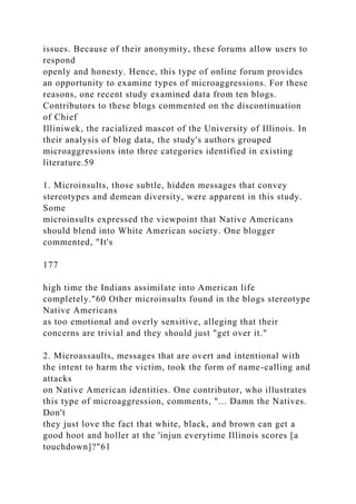 issues. Because of their anonymity, these forums allow users to
respond
openly and honesty. Hence, this type of online forum provides
an opportunity to examine types of microaggressions. For these
reasons, one recent study examined data from ten blogs.
Contributors to these blogs commented on the discontinuation
of Chief
Illiniwek, the racialized mascot of the University of Illinois. In
their analysis of blog data, the study's authors grouped
microaggressions into three categories identified in existing
literature.59
1. Microinsults, those subtle, hidden messages that convey
stereotypes and demean diversity, were apparent in this study.
Some
microinsults expressed the viewpoint that Native Americans
should blend into White American society. One blogger
commented, "It's
177
high time the Indians assimilate into American life
completely."60 Other microinsults found in the blogs stereotype
Native Americans
as too emotional and overly sensitive, alleging that their
concerns are trivial and they should just "get over it."
2. Microassaults, messages that are overt and intentional with
the intent to harm the victim, took the form of name-calling and
attacks
on Native American identities. One contributor, who illustrates
this type of microaggression, comments, "... Damn the Natives.
Don't
they just love the fact that white, black, and brown can get a
good hoot and holler at the 'injun everytime Illinois scores [a
touchdown]?"61
 