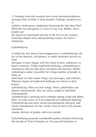 3. Findings from this research also reveal microinvalidations,
messages that exclude or deny people's feelings, perspectives,
or
realities. Some posts completely dismissed the idea that Chief
Illiniwek was derogatory or racist in any way. Rather, these
people saw
the mascot as functional and one of the best in the country,
fostering campus unity and promoting respect for Native
Americans.
Cyberbullying
A relatively new form of microaggression is cyberbullying, the
use of the Internet, cell phones, or other electronic devices to
send
messages or post images with the intent to hurt, embarrass, or
harass someone. Unlike traditional bullying, cyberbullying is
anonymous and can take place anywhere and anytime. Online
technologies make it possible for a large number of people to
bully an
individual via chat rooms, blogs, text messages, and websites.
Whereas targets of traditional bullying can retreat to their
homes,
cyberbullying offers no such refuge. Since cyberbullies can
operate anonymously, they are rarely caught or punished.
Unfortunately,
cyberbullying is growing more common among youth and adults
alike. In some cases, it is an outgrowth of traditional bullying.
Cyberbullying may have serious psychological, physical, and
social consequences for the victim, such as lower self-esteem,
emotional
trauma, distrust of people, and even suicide.
Cyberbullying garnered considerable public attention following
the suicide of Tyler Clementi, an 18-year-old freshman at
 