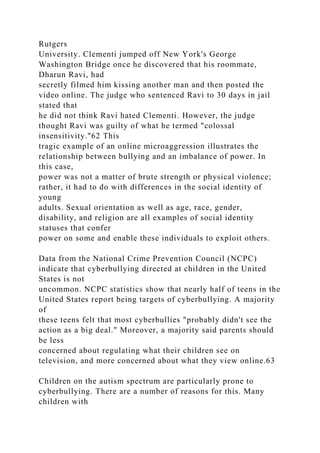 Rutgers
University. Clementi jumped off New York's George
Washington Bridge once he discovered that his roommate,
Dharun Ravi, had
secretly filmed him kissing another man and then posted the
video online. The judge who sentenced Ravi to 30 days in jail
stated that
he did not think Ravi hated Clementi. However, the judge
thought Ravi was guilty of what he termed "colossal
insensitivity."62 This
tragic example of an online microaggression illustrates the
relationship between bullying and an imbalance of power. In
this case,
power was not a matter of brute strength or physical violence;
rather, it had to do with differences in the social identity of
young
adults. Sexual orientation as well as age, race, gender,
disability, and religion are all examples of social identity
statuses that confer
power on some and enable these individuals to exploit others.
Data from the National Crime Prevention Council (NCPC)
indicate that cyberbullying directed at children in the United
States is not
uncommon. NCPC statistics show that nearly half of teens in the
United States report being targets of cyberbullying. A majority
of
these teens felt that most cyberbullies "probably didn't see the
action as a big deal." Moreover, a majority said parents should
be less
concerned about regulating what their children see on
television, and more concerned about what they view online.63
Children on the autism spectrum are particularly prone to
cyberbullying. There are a number of reasons for this. Many
children with
 