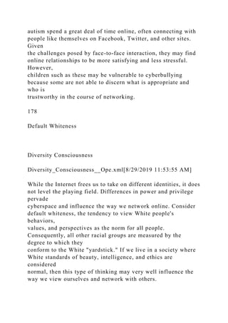 autism spend a great deal of time online, often connecting with
people like themselves on Facebook, Twitter, and other sites.
Given
the challenges posed by face-to-face interaction, they may find
online relationships to be more satisfying and less stressful.
However,
children such as these may be vulnerable to cyberbullying
because some are not able to discern what is appropriate and
who is
trustworthy in the course of networking.
178
Default Whiteness
Diversity Consciousness
Diversity_Consciousness__Ope.xml[8/29/2019 11:53:55 AM]
While the Internet frees us to take on different identities, it does
not level the playing field. Differences in power and privilege
pervade
cyberspace and influence the way we network online. Consider
default whiteness, the tendency to view White people's
behaviors,
values, and perspectives as the norm for all people.
Consequently, all other racial groups are measured by the
degree to which they
conform to the White "yardstick." If we live in a society where
White standards of beauty, intelligence, and ethics are
considered
normal, then this type of thinking may very well influence the
way we view ourselves and network with others.
 