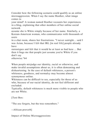 Consider how the following scenario could qualify as an online
microaggression. When I say the name Heather, what image
comes to
your mind? A woman named Heather recounts her experiences
in a blog, explaining that other members of her online social
network
assume she is White simply because of her name. Similarly, a
Korean-American woman, who communicates with thousands of
users
in a chat room, shares her frustrations. "I never outright... said I
was Asian, because I felt that IRL [in real life] people already
have
stereotypes and felt that it would be at least as bad here ... But
then it bugs me that people just assume you're White if you
don't say
otherwise."64
When people misjudge our identity, racial or otherwise, and
make invalid assumptions about us, it is often demeaning and
disheartening. In the case of default whiteness, a person's
whiteness, goodness, and normalcy may become almost
synonymous online.
Whiteness can be difficult to see, especially for those of us
who, because of our racial identity, do not feel different and
excluded.
Typically, default whiteness is much more visible to people who
are not White.
[Text Box:
"The axe forgets, but the tree remembers."
--African proverb]
Impact of Online Microaggressions
 