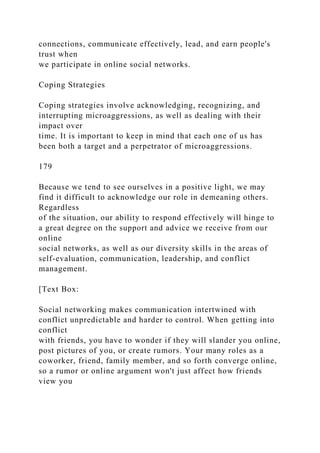 connections, communicate effectively, lead, and earn people's
trust when
we participate in online social networks.
Coping Strategies
Coping strategies involve acknowledging, recognizing, and
interrupting microaggressions, as well as dealing with their
impact over
time. It is important to keep in mind that each one of us has
been both a target and a perpetrator of microaggressions.
179
Because we tend to see ourselves in a positive light, we may
find it difficult to acknowledge our role in demeaning others.
Regardless
of the situation, our ability to respond effectively will hinge to
a great degree on the support and advice we receive from our
online
social networks, as well as our diversity skills in the areas of
self-evaluation, communication, leadership, and conflict
management.
[Text Box:
Social networking makes communication intertwined with
conflict unpredictable and harder to control. When getting into
conflict
with friends, you have to wonder if they will slander you online,
post pictures of you, or create rumors. Your many roles as a
coworker, friend, family member, and so forth converge online,
so a rumor or online argument won't just affect how friends
view you
 