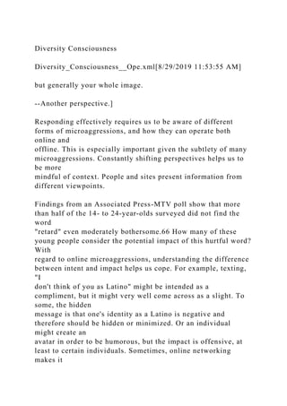 Diversity Consciousness
Diversity_Consciousness__Ope.xml[8/29/2019 11:53:55 AM]
but generally your whole image.
--Another perspective.]
Responding effectively requires us to be aware of different
forms of microaggressions, and how they can operate both
online and
offline. This is especially important given the subtlety of many
microaggressions. Constantly shifting perspectives helps us to
be more
mindful of context. People and sites present information from
different viewpoints.
Findings from an Associated Press-MTV poll show that more
than half of the 14- to 24-year-olds surveyed did not find the
word
"retard" even moderately bothersome.66 How many of these
young people consider the potential impact of this hurtful word?
With
regard to online microaggressions, understanding the difference
between intent and impact helps us cope. For example, texting,
"I
don't think of you as Latino" might be intended as a
compliment, but it might very well come across as a slight. To
some, the hidden
message is that one's identity as a Latino is negative and
therefore should be hidden or minimized. Or an individual
might create an
avatar in order to be humorous, but the impact is offensive, at
least to certain individuals. Sometimes, online networking
makes it
 