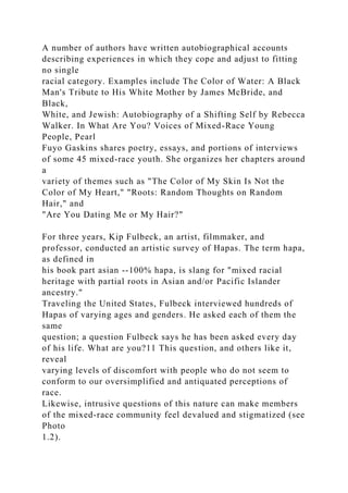 A number of authors have written autobiographical accounts
describing experiences in which they cope and adjust to fitting
no single
racial category. Examples include The Color of Water: A Black
Man's Tribute to His White Mother by James McBride, and
Black,
White, and Jewish: Autobiography of a Shifting Self by Rebecca
Walker. In What Are You? Voices of Mixed-Race Young
People, Pearl
Fuyo Gaskins shares poetry, essays, and portions of interviews
of some 45 mixed-race youth. She organizes her chapters around
a
variety of themes such as "The Color of My Skin Is Not the
Color of My Heart," "Roots: Random Thoughts on Random
Hair," and
"Are You Dating Me or My Hair?"
For three years, Kip Fulbeck, an artist, filmmaker, and
professor, conducted an artistic survey of Hapas. The term hapa,
as defined in
his book part asian --100% hapa, is slang for "mixed racial
heritage with partial roots in Asian and/or Pacific Islander
ancestry."
Traveling the United States, Fulbeck interviewed hundreds of
Hapas of varying ages and genders. He asked each of them the
same
question; a question Fulbeck says he has been asked every day
of his life. What are you?11 This question, and others like it,
reveal
varying levels of discomfort with people who do not seem to
conform to our oversimplified and antiquated perceptions of
race.
Likewise, intrusive questions of this nature can make members
of the mixed-race community feel devalued and stigmatized (see
Photo
1.2).
 