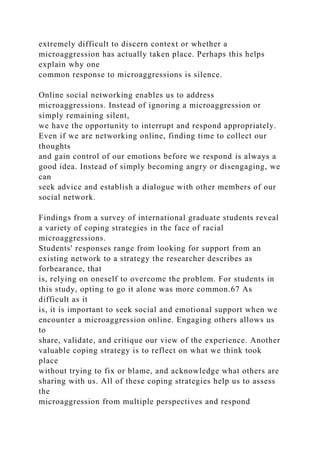extremely difficult to discern context or whether a
microaggression has actually taken place. Perhaps this helps
explain why one
common response to microaggressions is silence.
Online social networking enables us to address
microaggressions. Instead of ignoring a microaggression or
simply remaining silent,
we have the opportunity to interrupt and respond appropriately.
Even if we are networking online, finding time to collect our
thoughts
and gain control of our emotions before we respond is always a
good idea. Instead of simply becoming angry or disengaging, we
can
seek advice and establish a dialogue with other members of our
social network.
Findings from a survey of international graduate students reveal
a variety of coping strategies in the face of racial
microaggressions.
Students' responses range from looking for support from an
existing network to a strategy the researcher describes as
forbearance, that
is, relying on oneself to overcome the problem. For students in
this study, opting to go it alone was more common.67 As
difficult as it
is, it is important to seek social and emotional support when we
encounter a microaggression online. Engaging others allows us
to
share, validate, and critique our view of the experience. Another
valuable coping strategy is to reflect on what we think took
place
without trying to fix or blame, and acknowledge what others are
sharing with us. All of these coping strategies help us to assess
the
microaggression from multiple perspectives and respond
 