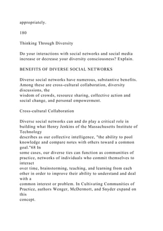 appropriately.
180
Thinking Through Diversity
Do your interactions with social networks and social media
increase or decrease your diversity consciousness? Explain.
BENEFITS OF DIVERSE SOCIAL NETWORKS
Diverse social networks have numerous, substantive benefits.
Among these are cross-cultural collaboration, diversity
discussions, the
wisdom of crowds, resource sharing, collective action and
social change, and personal empowerment.
Cross-cultural Collaboration
Diverse social networks can and do play a critical role in
building what Henry Jenkins of the Massachusetts Institute of
Technology
describes as our collective intelligence, "the ability to pool
knowledge and compare notes with others toward a common
goal."68 In
some cases, our diverse ties can function as communities of
practice, networks of individuals who commit themselves to
interact
over time, brainstorming, teaching, and learning from each
other in order to improve their ability to understand and deal
with a
common interest or problem. In Cultivating Communities of
Practice, authors Wenger, McDermott, and Snyder expand on
this
concept.
 