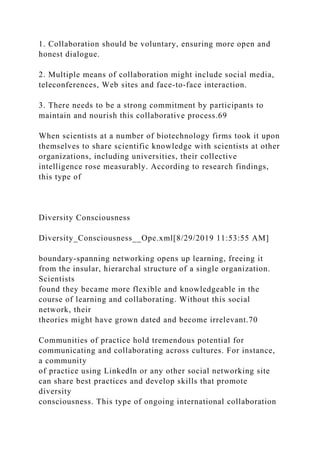 1. Collaboration should be voluntary, ensuring more open and
honest dialogue.
2. Multiple means of collaboration might include social media,
teleconferences, Web sites and face-to-face interaction.
3. There needs to be a strong commitment by participants to
maintain and nourish this collaborative process.69
When scientists at a number of biotechnology firms took it upon
themselves to share scientific knowledge with scientists at other
organizations, including universities, their collective
intelligence rose measurably. According to research findings,
this type of
Diversity Consciousness
Diversity_Consciousness__Ope.xml[8/29/2019 11:53:55 AM]
boundary-spanning networking opens up learning, freeing it
from the insular, hierarchal structure of a single organization.
Scientists
found they became more flexible and knowledgeable in the
course of learning and collaborating. Without this social
network, their
theories might have grown dated and become irrelevant.70
Communities of practice hold tremendous potential for
communicating and collaborating across cultures. For instance,
a community
of practice using Linkedln or any other social networking site
can share best practices and develop skills that promote
diversity
consciousness. This type of ongoing international collaboration
 