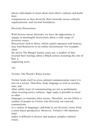 allows individuals to learn about each other's cultures and build
their
competencies as they diversify their networks across cultural,
organizational, and societal boundaries.
Diversity Discussions
With diverse social networks, we have the opportunity to
engage in meaningful discussions about a wide range of
diversity issues.
Discussions such as these, which require openness and honesty,
may lend themselves to an online environment. For example,
when
the movie The Hunger Games came out, a number of fans
tweeted their feelings about a Black actress assuming the role of
Rue, a
supporting actor.
181
Twitter: The World's Water Cooler.
Twitter lends itself to cross-cultural communication since it is
text on a screen. Therefore, body language as well as accents,
tone, and
other subtle ways of communicating are not as problematic
when tweeting across cultures. Apps make it possible to tweet
in other
languages or translate other tweets. Therefore, we can follow a
number of people on Twitter who diversify our network,
communicate
in a variety of languages, and help us see diversity issues from
a more macro perspective. However, Twitter's 140-character
limit
makes it difficult to discuss and analyze complex cultural
issues.
 