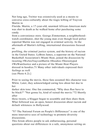 Not long ago, Twitter was extensively used as a means to
converse cross-culturally about the tragic killing of Trayvon
Martin in
Florida. Martin, a 17-year-old, unarmed African-American male
was shot to death as he walked home after purchasing some
candy
from a convenience store. George Zimmerman, a neighborhood-
watch coordinator, shot the young man even though local police
reported Martin was not engaged in criminal activity. In the
aftermath of Martin's killing, international discussions focused
on
profiling, the criminal justice system, and the history of racism
in the United States. LeBron James, a superstar on the National
Basketball Association's Miami Heat, joined the discussion by
tweeting #WeAreTrayvonMartin #Hoodies #Stereotyped
#WeWantJustice and a picture of the Miami Heat Players
dressed in hoodies.71 Many other individuals expressed their
feelings as well
(see Photo 6.2).]
Prior to seeing the movie, these fans assumed this character was
White. Later, they acknowledged caring less about her due to
her
darker skin tone. One fan commented, "Why does Rue have to
be black?" "Not gonna lie, kind of ruined the movie."72 Shortly
after
these tweets, a blogger began to assemble and then share them.
What followed was an open, honest discussion about racism and
default whiteness in Hollywood.
"Y? The National Forum on People's Differences" is one of the
more innovative uses of technology to promote diversity
discussions.
This forum allows people to ask embarrassing, personal
questions about our differences in a safe, anonymous setting on
 