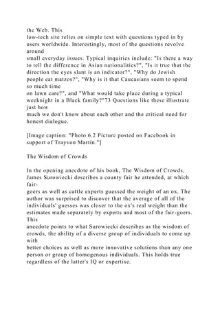 the Web. This
low-tech site relies on simple text with questions typed in by
users worldwide. Interestingly, most of the questions revolve
around
small everyday issues. Typical inquiries include: "Is there a way
to tell the difference in Asian nationalities?", "Is it true that the
direction the eyes slant is an indicator?", "Why do Jewish
people eat matzos?", "Why is it that Caucasians seem to spend
so much time
on lawn care?", and "What would take place during a typical
weeknight in a Black family?"73 Questions like these illustrate
just how
much we don't know about each other and the critical need for
honest dialogue.
[Image caption: "Photo 6.2 Picture posted on Facebook in
support of Trayvon Martin."]
The Wisdom of Crowds
In the opening anecdote of his book, The Wisdom of Crowds,
James Surowiecki describes a county fair he attended, at which
fair-
goers as well as cattle experts guessed the weight of an ox. The
author was surprised to discover that the average of all of the
individuals' guesses was closer to the ox's real weight than the
estimates made separately by experts and most of the fair-goers.
This
anecdote points to what Surowiecki describes as the wisdom of
crowds, the ability of a diverse group of individuals to come up
with
better choices as well as more innovative solutions than any one
person or group of homogenous individuals. This holds true
regardless of the latter's IQ or expertise.
 