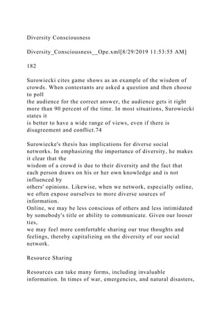 Diversity Consciousness
Diversity_Consciousness__Ope.xml[8/29/2019 11:53:55 AM]
182
Surowiecki cites game shows as an example of the wisdom of
crowds. When contestants are asked a question and then choose
to poll
the audience for the correct answer, the audience gets it right
more than 90 percent of the time. In most situations, Surowiecki
states it
is better to have a wide range of views, even if there is
disagreement and conflict.74
Surowiecke's thesis has implications for diverse social
networks. In emphasizing the importance of diversity, he makes
it clear that the
wisdom of a crowd is due to their diversity and the fact that
each person draws on his or her own knowledge and is not
influenced by
others' opinions. Likewise, when we network, especially online,
we often expose ourselves to more diverse sources of
information.
Online, we may be less conscious of others and less intimidated
by somebody's title or ability to communicate. Given our looser
ties,
we may feel more comfortable sharing our true thoughts and
feelings, thereby capitalizing on the diversity of our social
network.
Resource Sharing
Resources can take many forms, including invaluable
information. In times of war, emergencies, and natural disasters,
 