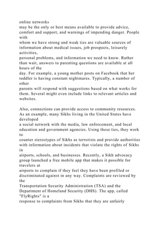 online networks
may be the only or best means available to provide advice,
comfort and support, and warnings of impending danger. People
with
whom we have strong and weak ties are valuable sources of
information about medical issues, job prospects, leisurely
activities,
personal problems, and information we need to know. Rather
than wait, answers to parenting questions are available at all
hours of the
day. For example, a young mother posts on Facebook that her
toddler is having constant nightmares. Typically, a number of
other
parents will respond with suggestions based on what works for
them. Several might even include links to relevant articles and
websites.
Also, connections can provide access to community resources.
As an example, many Sikhs living in the United States have
developed
a social network with the media, law enforcement, and local
education and government agencies. Using these ties, they work
to
counter stereotypes of Sikhs as terrorists and provide authorities
with information about incidents that violate the rights of Sikhs
in
airports, schools, and businesses. Recently, a Sikh advocacy
group launched a free mobile app that makes it possible for
travelers at
airports to complain if they feel they have been profiled or
discriminated against in any way. Complaints are reviewed by
the
Transportation Security Administration (TSA) and the
Department of Homeland Security (DHS). The app, called
"FlyRights" is a
response to complaints from Sikhs that they are unfairly
 