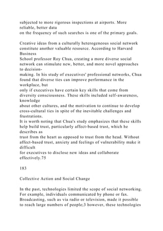 subjected to more rigorous inspections at airports. More
reliable, better data
on the frequency of such searches is one of the primary goals.
Creative ideas from a culturally heterogeneous social network
constitute another valuable resource. According to Harvard
Business
School professor Roy Chua, creating a more diverse social
network can stimulate new, better, and more novel approaches
to decision-
making. In his study of executives' professional networks, Chua
found that diverse ties can improve performance in the
workplace, but
only if executives have certain key skills that come from
diversity consciousness. These skills included self-awareness,
knowledge
about other cultures, and the motivation to continue to develop
cross-cultural ties in spite of the inevitable challenges and
frustrations.
It is worth noting that Chua's study emphasizes that these skills
help build trust, particularly affect-based trust, which he
describes as
trust from the heart as opposed to trust from the head. Without
affect-based trust, anxiety and feelings of vulnerability make it
difficult
for executives to disclose new ideas and collaborate
effectively.75
183
Collective Action and Social Change
In the past, technologies limited the scope of social networking.
For example, individuals communicated by phone or fax.
Broadcasting, such as via radio or television, made it possible
to reach large numbers of people;3 however, these technologies
 