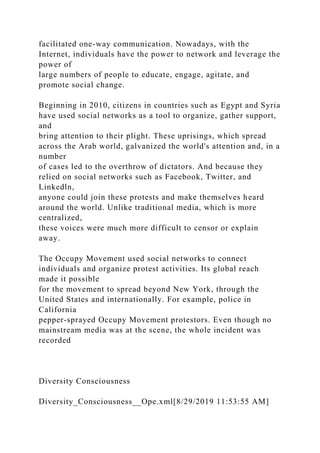 facilitated one-way communication. Nowadays, with the
Internet, individuals have the power to network and leverage the
power of
large numbers of people to educate, engage, agitate, and
promote social change.
Beginning in 2010, citizens in countries such as Egypt and Syria
have used social networks as a tool to organize, gather support,
and
bring attention to their plight. These uprisings, which spread
across the Arab world, galvanized the world's attention and, in a
number
of cases led to the overthrow of dictators. And because they
relied on social networks such as Facebook, Twitter, and
Linkedln,
anyone could join these protests and make themselves heard
around the world. Unlike traditional media, which is more
centralized,
these voices were much more difficult to censor or explain
away.
The Occupy Movement used social networks to connect
individuals and organize protest activities. Its global reach
made it possible
for the movement to spread beyond New York, through the
United States and internationally. For example, police in
California
pepper-sprayed Occupy Movement protestors. Even though no
mainstream media was at the scene, the whole incident was
recorded
Diversity Consciousness
Diversity_Consciousness__Ope.xml[8/29/2019 11:53:55 AM]
 