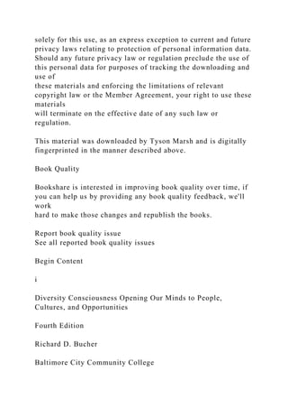 solely for this use, as an express exception to current and future
privacy laws relating to protection of personal information data.
Should any future privacy law or regulation preclude the use of
this personal data for purposes of tracking the downloading and
use of
these materials and enforcing the limitations of relevant
copyright law or the Member Agreement, your right to use these
materials
will terminate on the effective date of any such law or
regulation.
This material was downloaded by Tyson Marsh and is digitally
fingerprinted in the manner described above.
Book Quality
Bookshare is interested in improving book quality over time, if
you can help us by providing any book quality feedback, we'll
work
hard to make those changes and republish the books.
Report book quality issue
See all reported book quality issues
Begin Content
i
Diversity Consciousness Opening Our Minds to People,
Cultures, and Opportunities
Fourth Edition
Richard D. Bucher
Baltimore City Community College
 