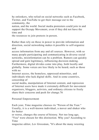 by onlookers, who relied on social networks such as Facebook,
Twitter, and YouTube to get their message out to the
community, the
nation, and the world. Social media protestors could join in and
support the Occupy Movement, even if they did not have the
time and
the resources to join protests in person.
Rather than rely on those in power to provide information and
direction, social networking makes it possible to self-organize
and
access information from any and all sources. However, with so
many people participating and communicating in diverse social
networks, misinformation can be a problem. Rumors can quickly
spread and gain legitimacy, influencing decision-making.
Furthermore, digital divides come into play, both locally and
globally. Some voices are less likely to be heard; such as those
with no
Internet access, the homeless, oppressed minorities, and
individuals who lack digital skills. And in some countries,
censorship of
social media, manipulation of Internet content, and repression
of Internet users have made it extremely difficult for movement
organizers, bloggers, activists, and ordinary citizens to freely
share their concerns and push for change.76
Personal Empowerment
Each year, Time magazine chooses its "Person of the Year."
Usually, it is a well-known individual, a mover and shaker who
for better
or worse, changes the course of history. Not too long ago,
"You" were chosen for this distinction. Why you? According to
Time
magazine editor, Lev Grossman, "It's about the many wresting
 