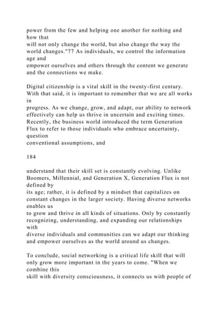 power from the few and helping one another for nothing and
how that
will not only change the world, but also change the way the
world changes."77 As individuals, we control the information
age and
empower ourselves and others through the content we generate
and the connections we make.
Digital citizenship is a vital skill in the twenty-first century.
With that said, it is important to remember that we are all works
in
progress. As we change, grow, and adapt, our ability to network
effectively can help us thrive in uncertain and exciting times.
Recently, the business world introduced the term Generation
Flux to refer to those individuals who embrace uncertainty,
question
conventional assumptions, and
184
understand that their skill set is constantly evolving. Unlike
Boomers, Millennial, and Generation X, Generation Flux is not
defined by
its age; rather, it is defined by a mindset that capitalizes on
constant changes in the larger society. Having diverse networks
enables us
to grow and thrive in all kinds of situations. Only by constantly
recognizing, understanding, and expanding our relationships
with
diverse individuals and communities can we adapt our thinking
and empower ourselves as the world around us changes.
To conclude, social networking is a critical life skill that will
only grow more important in the years to come. "When we
combine this
skill with diversity consciousness, it connects us with people of
 