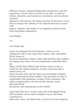 different statuses, cultural backgrounds, perspectives, and life
experiences. As this skill set evolves over time, we learn to
initiate, diversify, and nourish our connections, and we educate
ourselves
and grow in the process. By being conscious of diversity, we are
able to increase the viability of our network and treat everyone
with
dignity, empathy, and respect as we negotiate and learn from
local and global communities.
Case Studies
***
Case Study One
Ligua, an immigrant from El Salvador, works as a car
salesperson. She is also a part-time student, wife, and mother.
In her classes at
the local community college, Ligua finds herself in the company
of students who seem to be more financially comfortable than
her.
Many of them have iPhones and 24-hour access to new or
relatively new laptop computers at home. Ligua has only a
mobile device on
which to make calls, and she shares an old desktop computer
with her husband and three children. She also does not feel as
comfortable with technology as many of her classmates. Her
skills are pretty basic--she can surf the Internet, create
Microsoft Word
documents, and communicate on her mobile.
Ligua feels like she is on the wrong side of the digital divide.
She constantly worries about computer viruses and being
victimized in
other ways. Once, she had to hire a service to fix her computer,
 