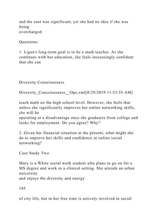 and the cost was significant; yet she had no idea if she was
being
overcharged.
Questions:
1. Ligua's long-term goal is to be a math teacher. As she
continues with her education, she feels increasingly confident
that she can
Diversity Consciousness
Diversity_Consciousness__Ope.xml[8/29/2019 11:53:55 AM]
teach math on the high school level. However, she feels that
unless she significantly improves her online networking skills,
she will be
operating at a disadvantage once she graduates from college and
looks for employment. Do you agree? Why?
2. Given her financial situation at the present, what might she
do to improve her skills and confidence in online social
networking?
Case Study Two
Mary is a White social work student who plans to go on for a
MS degree and work in a clinical setting. She attends an urban
university
and enjoys the diversity and energy
185
of city life, but in her free time is actively involved in social
 