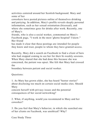 activities centered around her Scottish background. Mary and
some of her
coworkers have posted pictures online of themselves drinking
and partying. In addition, Mary's profile reveals deeply personal
information, such as her sexual orientation (bisexual), and
where she sometimes goes for drinks after work. Recently, one
of Mary's
friends, who is also a social worker, commented on Mary's
Facebook page, "I work in the most 'ghetto hospital' I know."
Her friend
has made it clear that these postings are intended for people
they know and trust, people to whom they have granted access.
Recently, Mary did a search on Facebook to find a client of hers
who had stopped coming to see her for their bi-weekly sessions.
When Mary shared that she had done this because she was
concerned, the patient was upset. She felt that Mary had crossed
the
boundary between patient and social worker.
Questions:
1. As Mary has grown older, she has heard "horror stories"
about disclosing too much on certain social media sites. Should
Mary
concern herself with privacy issues and the potential
consequences of her social networking?
2. What, if anything, would you recommend to Mary and her
coworker?
3. Do you feel that Mary's behavior, in which she searched one
of her clients on Facebook, was unethical? Why?
Case Study Three
 