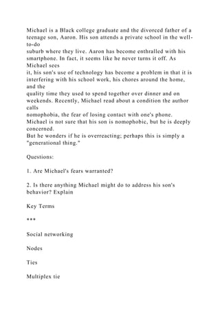 Michael is a Black college graduate and the divorced father of a
teenage son, Aaron. His son attends a private school in the well-
to-do
suburb where they live. Aaron has become enthralled with his
smartphone. In fact, it seems like he never turns it off. As
Michael sees
it, his son's use of technology has become a problem in that it is
interfering with his school work, his chores around the home,
and the
quality time they used to spend together over dinner and on
weekends. Recently, Michael read about a condition the author
calls
nomophobia, the fear of losing contact with one's phone.
Michael is not sure that his son is nomophobic, but he is deeply
concerned.
But he wonders if he is overreacting; perhaps this is simply a
"generational thing."
Questions:
1. Are Michael's fears warranted?
2. Is there anything Michael might do to address his son's
behavior? Explain
Key Terms
***
Social networking
Nodes
Ties
Multiplex tie
 