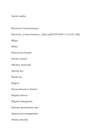 Social media
Diversity Consciousness
Diversity_Consciousness__Ope.xml[8/29/2019 11:53:55 AM]
Blogs
Wikis
Discussion boards
Social context
Old boy networks
Strong ties
Weak ties
Degree
Sociocultural evolution
Digital natives
Digital immigrants
Internet penetration rate
Impression management
Online identity
 