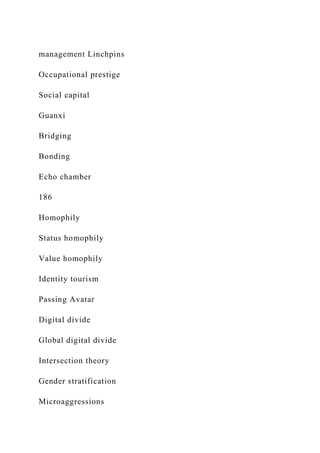 management Linchpins
Occupational prestige
Social capital
Guanxi
Bridging
Bonding
Echo chamber
186
Homophily
Status homophily
Value homophily
Identity tourism
Passing Avatar
Digital divide
Global digital divide
Intersection theory
Gender stratification
Microaggressions
 