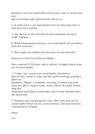 Include at least ten dimensions of diversity, such as social class,
race,
age, personality type, job function, and so on.
2. In what ways is you network diverse? In what ways does it
lack diversity? Explain.
3. Are the ties in this network of yours primarily strong or
weak? Explain.
4. What interpersonal resources, or social capital, do you derive
from this network?
5. How might you enhance the diversity of your network?
Exercise 2: Your Use of Social Media
Over a period of 24 hours, take a critical, in-depth look at your
use of social media.
1. Using a log, record your social media interactions.
Specifically, notate 1) what you did, such as texting, posting a
photo on
Facebook, "liking" a comment, tweeting; 2) where you were
when you did it, such as home, work, school, the mall; 3) how
long this
interaction took place; 4) the topic; and 5) your feelings about
the interaction.
2. Examine your log during this time. How does your use of
social media reflect on you, your priorities, and your diversity
consciousness? Explain.
Notes
***
 