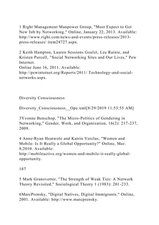 1 Right Management Manpower Group, "Most Expect to Get
New Job by Networking." Online, January 22, 2013. Available:
http://www.right.com/news-and-events/press-releases/2013-
press-releases/ item24727.aspx.
2 Keith Hampton, Lauren Sessions Goulet, Lee Rainie, and
Kristen Purcell, "Social Networking Sites and Our Lives," Pew
Internet.
Online June 16, 2011. Available:
http://pewinternet.org/Reports/2011/ Technology-and-social-
networks.aspx.
Diversity Consciousness
Diversity_Consciousness__Ope.xml[8/29/2019 11:53:55 AM]
3Yvonne Benschop, "The Micro-Politics of Gendering in
Networking," Gender, Work, and Organization, 16(2): 217-237,
2009.
4 Anne-Ryan Heatwole and Katrin Verclas, "Women and
Mobile: Is It Really a Global Opportunity?" Online, Mar.
8,2010. Available:
http://mobileactive.org/women-and-mobile-it-really-global-
opportunity.
187
5 Mark Granovetter, "The Strength of Weak Ties: A Network
Theory Revisited," Sociological Theory 1 (1983): 201-233.
6MarcPrensky, "Digital Natives, Digital Immigrants." Online,
2001. Available: http://www.marcprensky.
 