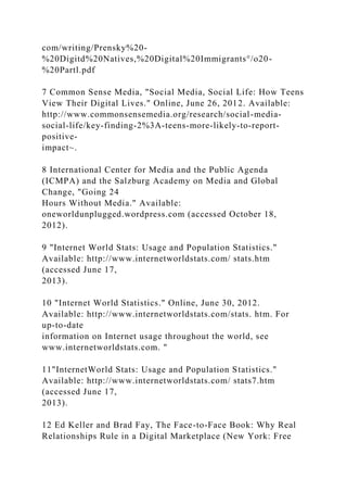 com/writing/Prensky%20-
%20Digitd%20Natives,%20Digital%20Immigrants°/o20-
%20Partl.pdf
7 Common Sense Media, "Social Media, Social Life: How Teens
View Their Digital Lives." Online, June 26, 2012. Available:
http://www.commonsensemedia.org/research/social-media-
social-life/key-finding-2%3A-teens-more-likely-to-report-
positive-
impact~.
8 International Center for Media and the Public Agenda
(ICMPA) and the Salzburg Academy on Media and Global
Change, "Going 24
Hours Without Media." Available:
oneworldunplugged.wordpress.com (accessed October 18,
2012).
9 "Internet World Stats: Usage and Population Statistics."
Available: http://www.internetworldstats.com/ stats.htm
(accessed June 17,
2013).
10 "Internet World Statistics." Online, June 30, 2012.
Available: http://www.internetworldstats.com/stats. htm. For
up-to-date
information on Internet usage throughout the world, see
www.internetworldstats.com. "
11"InternetWorld Stats: Usage and Population Statistics."
Available: http://www.internetworldstats.com/ stats7.htm
(accessed June 17,
2013).
12 Ed Keller and Brad Fay, The Face-to-Face Book: Why Real
Relationships Rule in a Digital Marketplace (New York: Free
 