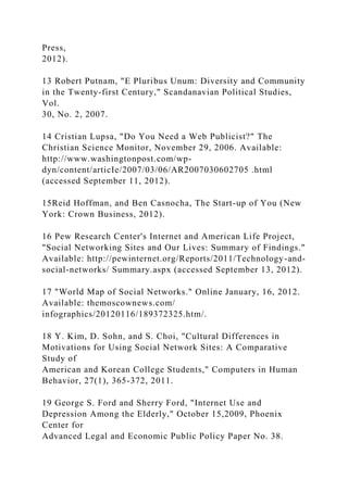 Press,
2012).
13 Robert Putnam, "E Pluribus Unum: Diversity and Community
in the Twenty-first Century," Scandanavian Political Studies,
Vol.
30, No. 2, 2007.
14 Cristian Lupsa, "Do You Need a Web Publicist?" The
Christian Science Monitor, November 29, 2006. Available:
http://www.washingtonpost.com/wp-
dyn/content/articIe/2007/03/06/AR2007030602705 .html
(accessed September 11, 2012).
15Reid Hoffman, and Ben Casnocha, The Start-up of You (New
York: Crown Business, 2012).
16 Pew Research Center's Internet and American Life Project,
"Social Networking Sites and Our Lives: Summary of Findings."
Available: http://pewinternet.org/Reports/2011/Technology-and-
social-networks/ Summary.aspx (accessed September 13, 2012).
17 "World Map of Social Networks." Online January, 16, 2012.
Available: themoscownews.com/
infographics/20120116/189372325.htm/.
18 Y. Kim, D. Sohn, and S. Choi, "Cultural Differences in
Motivations for Using Social Network Sites: A Comparative
Study of
American and Korean College Students," Computers in Human
Behavior, 27(1), 365-372, 2011.
19 George S. Ford and Sherry Ford, "Internet Use and
Depression Among the Elderly," October 15,2009, Phoenix
Center for
Advanced Legal and Economic Public Policy Paper No. 38.
 