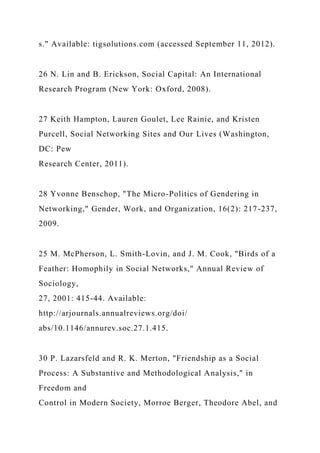 s." Available: tigsolutions.com (accessed September 11, 2012).
26 N. Lin and B. Erickson, Social Capital: An International
Research Program (New York: Oxford, 2008).
27 Keith Hampton, Lauren Goulet, Lee Rainie, and Kristen
Purcell, Social Networking Sites and Our Lives (Washington,
DC: Pew
Research Center, 2011).
28 Yvonne Benschop, "The Micro-Politics of Gendering in
Networking," Gender, Work, and Organization, 16(2): 217-237,
2009.
25 M. McPherson, L. Smith-Lovin, and J. M. Cook, "Birds of a
Feather: Homophily in Social Networks," Annual Review of
Sociology,
27, 2001: 415-44. Available:
http://arjournals.annualreviews.org/doi/
abs/10.1146/annurev.soc.27.1.415.
30 P. Lazarsfeld and R. K. Merton, "Friendship as a Social
Process: A Substantive and Methodological Analysis," in
Freedom and
Control in Modern Society, Morroe Berger, Theodore Abel, and
 