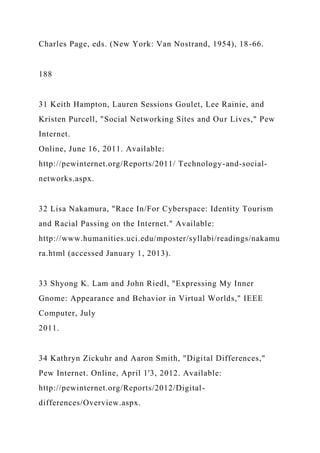 Charles Page, eds. (New York: Van Nostrand, 1954), 18-66.
188
31 Keith Hampton, Lauren Sessions Goulet, Lee Rainie, and
Kristen Purcell, "Social Networking Sites and Our Lives," Pew
Internet.
Online, June 16, 2011. Available:
http://pewinternet.org/Reports/2011/ Technology-and-social-
networks.aspx.
32 Lisa Nakamura, "Race In/For Cyberspace: Identity Tourism
and Racial Passing on the Internet." Available:
http://www.humanities.uci.edu/mposter/syllabi/readings/nakamu
ra.html (accessed January 1, 2013).
33 Shyong K. Lam and John Riedl, "Expressing My Inner
Gnome: Appearance and Behavior in Virtual Worlds," IEEE
Computer, July
2011.
34 Kathryn Zickuhr and Aaron Smith, "Digital Differences,"
Pew Internet. Online, April 1'3, 2012. Available:
http://pewinternet.org/Reports/2012/Digital-
differences/Overview.aspx.
 