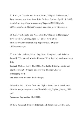 35 Kathryn Zickuhr and Aaron Smith, "Digital Differences,"
Pew Internet and American Life Project. Online, April 13, 2012.
Available: http://pewinternet.org/Reports/2012/Digital-
differences/Main-Report/Internet-adoption-over-time.aspx.
36 Kathryn Zickuhr and Aaron Smith, "Digital Differences,"
Pew Internet. Online, April 13, 2012. Available:
http://www.pewinternet.org/Reports/2012/Digital-
differences.aspx.
37 Amanda Lenhart, Rich Ling, Scott Campbell, and Kristen
Purcell, "Teens and Mobile Phones," Pew Internet and American
Life
Project. Online, April 20, 2010. Available: http://pewinternet.
org/Reports/2010/Teens-and-Mobile-Phones/Chapter-
3/Sleeping-with-
the-phone-on-or-near-the-bed.aspx.
38Merkle Inc., "View from the Digital Inbox 2011. Available:
http://www.jonrognerud.com/docs/Merkle_Digital_Inbox_2011.
pdf
(accessed September 11, 2012).
39 Pew Research Centers Internet and American Life Project,
 