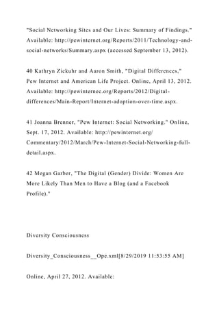 "Social Networking Sites and Our Lives: Summary of Findings."
Available: http://pewinternet.org/Reports/2011/Technology-and-
social-networks/Summary.aspx (accessed September 13, 2012).
40 Kathryn Zickuhr and Aaron Smith, "Digital Differences,"
Pew Internet and American Life Project. Online, April 13, 2012.
Available: http://pewinternec.org/Reports/2012/Digital-
differences/Main-Report/Internet-adoption-over-time.aspx.
41 Joanna Brenner, "Pew Internet: Social Networking." Online,
Sept. 17, 2012. Available: http://pewinternet.org/
Commentary/2012/March/Pew-Internet-Social-Networking-full-
detail.aspx.
42 Megan Garber, "The Digital (Gender) Divide: Women Are
More Likely Than Men to Have a Blog (and a Facebook
Profile)."
Diversity Consciousness
Diversity_Consciousness__Ope.xml[8/29/2019 11:53:55 AM]
Online, April 27, 2012. Available:
 
