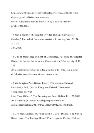 http://www.theadantic.com/technology/ archive/2012104/the-
digital-gender-divide-women-are-
more-likely-than-men-to-have-a-blog-and-a-facebook-
profile/256466/.
43 Joel Cooper, "The Digital Divide: The Special Case of
Gender," Journal of Computer Assisted Learning, Vol. 22, No.
5, 320-
334,2006.
44 United States Department of Commerce, "Closing the Digital
Divide for Native Nations and Communities." Online, April 12,
2011.
Available: http://www.ntia.doc.gov/blog/2011/dosing-digital-
divide-focus-native-american-communities.
45 Washington Post-Kaiser Family Foundation-Harvard
University Poll, Cecilia Kang and Krissah Thompson,
"Hispanics on Web
Less Than Others," The Washington Post. Online Feb. 22,2011.
Available: http://www.washingtonpost.com/wp-
dyn/content/artide/2011/02/22/AR2011022207470.html.
46 Gretchen Livingston, "The Latino Digital Divide: The Native
Born versus The Foreign Born," Pew Hispanic Center. Online,
 