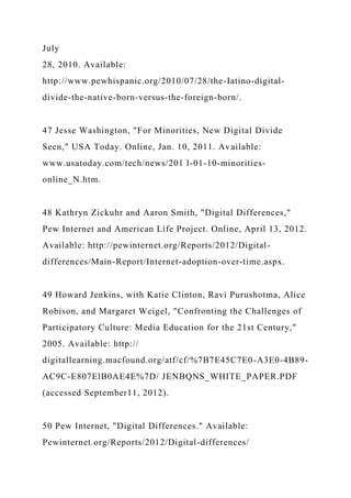 July
28, 2010. Available:
http://www.pewhispanic.org/2010/07/28/the-Iatino-digital-
divide-the-native-born-versus-the-foreign-born/.
47 Jesse Washington, "For Minorities, New Digital Divide
Seen," USA Today. Online, Jan. 10, 2011. Available:
www.usatoday.com/tech/news/201 l-01-10-minorities-
online_N.htm.
48 Kathryn Zickuhr and Aaron Smith, "Digital Differences,"
Pew Internet and American Life Project. Online, April 13, 2012.
Available: http://pewinternet.org/Reports/2012/Digital-
differences/Main-Report/Internet-adoption-over-time.aspx.
49 Howard Jenkins, with Katie Clinton, Ravi Purushotma, Alice
Robison, and Margaret Weigel, "Confronting the Challenges of
Participatory Culture: Media Education for the 21st Century,"
2005. Available: http://
digitallearning.macfound.org/atf/cf/%7B7E45C7E0-A3E0-4B89-
AC9C-E807ElB0AE4E%7D/ JENBQNS_WHITE_PAPER.PDF
(accessed September11, 2012).
50 Pew Internet, "Digital Differences." Available:
Pewinternet.org/Reports/2012/Digital-differences/
 