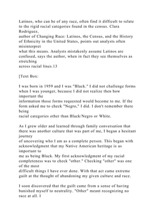 Latinos, who can be of any race, often find it difficult to relate
to the rigid racial categories found in the census. Clara
Rodriguez,
author of Changing Race: Latinos, the Census, and the History
of Ethnicity in the United States, points out analysts often
misinterpret
what this means. Analysts mistakenly assume Latinos are
confused, says the author, when in fact they see themselves as
stretching
across racial lines.13
[Text Box:
I was born in 1959 and I was "Black." I did not challenge forms
when I was younger, because I did not realize then how
important the
information those forms requested would become to me. If the
form asked me to check "Negro," I did. I don't remember there
being
racial categories other than Black/Negro or White.
As I grew older and learned through family conversation that
there was another culture that was part of me, I began a hesitant
journey
of uncovering who I am as a complete person. This began with
acknowledgment that my Native American heritage is as
important to
me as being Black. My first acknowledgment of my racial
completeness was to check "other." Checking "other" was one
of the most
difficult things I have ever done. With that act came extreme
guilt at the thought of abandoning my given culture and race.
I soon discovered that the guilt came from a sense of having
banished myself to neutrality. "Other" meant recognizing no
race at all. I
 