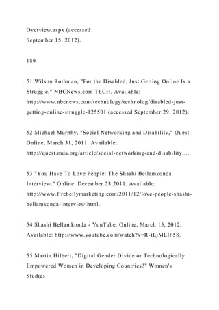 Overview.aspx (accessed
September 15, 2012).
189
51 Wilson Rothman, "For the Disabled, Just Getting Online Is a
Struggle," NBCNews.com TECH. Available:
http://www.nbcnews.com/technology/technolog/disabled-just-
getting-online-struggle-125501 (accessed September 29, 2012).
52 Michael Murphy, "Social Networking and Disability," Quest.
Online, March 31, 2011. Available:
http://quest.mda.org/article/social-networking-and-disability...,
53 "You Have To Love People: The Shashi Bellamkonda
Interview." Online, December 23,2011. Available:
http://www.flrebellymarketing.com/2011/12/love-people-shashi-
bellamkonda-interview.html.
54 Shashi Bellamkonda - YouTube. Online, March 15, 2012.
Available: http://www.youtube.com/watch?v=R-tLjMLIF58.
55 Martin Hilbert, "Digital Gender Divide or Technologically
Empowered Women in Developing Countries?" Women's
Studies
 