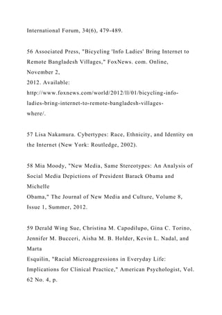International Forum, 34(6), 479-489.
56 Associated Press, "Bicycling 'Info Ladies' Bring Internet to
Remote Bangladesh Villages," FoxNews. com. Online,
November 2,
2012. Available:
http://www.foxnews.com/world/2012/ll/01/bicycling-info-
ladies-bring-internet-to-remote-bangladesh-villages-
where/.
57 Lisa Nakamura. Cybertypes: Race, Ethnicity, and Identity on
the Internet (New York: Routledge, 2002).
58 Mia Moody, "New Media, Same Stereotypes: An Analysis of
Social Media Depictions of President Barack Obama and
Michelle
Obama," The Journal of New Media and Culture, Volume 8,
Issue 1, Summer, 2012.
59 Derald Wing Sue, Christina M. Capodilupo, Gina C. Torino,
Jennifer M. Bucceri, Aisha M. B. Holder, Kevin L. Nadal, and
Marta
Esquilin, "Racial Microaggressions in Everyday Life:
Implications for Clinical Practice," American Psychologist, Vol.
62 No. 4, p.
 