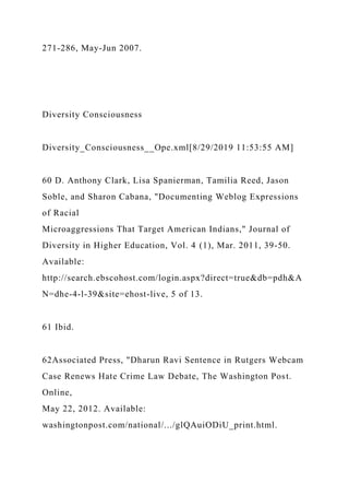271-286, May-Jun 2007.
Diversity Consciousness
Diversity_Consciousness__Ope.xml[8/29/2019 11:53:55 AM]
60 D. Anthony Clark, Lisa Spanierman, Tamilia Reed, Jason
Soble, and Sharon Cabana, "Documenting Weblog Expressions
of Racial
Microaggressions That Target American Indians," Journal of
Diversity in Higher Education, Vol. 4 (1), Mar. 2011, 39-50.
Available:
http://search.ebscohost.com/login.aspx?direct=true&db=pdh&A
N=dhe-4-l-39&site=ehost-live, 5 of 13.
61 Ibid.
62Associated Press, "Dharun Ravi Sentence in Rutgers Webcam
Case Renews Hate Crime Law Debate, The Washington Post.
Online,
May 22, 2012. Available:
washingtonpost.com/national/.../glQAuiODiU_print.html.
 