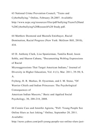 63 National Crime Prevention Council, "Teens and
Cyberbullying." Online, February 28,2007. Available:
http://www.ncpc.org/resources/files/pdf/bullying/Teens%20and
%20Cyberbullying%20Research%20 Study.pdf.
64 Matthew Desmond and Mustafa Emirbayer, Racial
Domination, Racial Progress (New York: McGraw Hill, 2010),
434.
65 D. Anthony Clark, Lisa Spanierman, Tamilia Reed, Jason
Soble, and Sharon Cabana, "Documenting Weblog Expressions
of Racial
Microaggressions That Target American Indians," Journal of
Diversity in Higher Education, Vol. 4 (1), Mar. 2011, 39-50; S.
A.
Fryberg, H. R. Markus, D. Oyserman, and J. M. Stone, "Of
Warrior Chiefs and Indian Princesses: The Psychological
Consequences of
American Indian Mascots," Basic and Applied Social
Psychology, 30, 208-218, 2008.
66 Connie Cass and Jennifer Agiesta, "Poll: Young People See
Online Slurs as Just Joking." Online, September 20, 2011.
Available:
http://news.yahoo.com/poll-young-people-see-online-slurs-just-
 